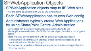  SPWebApplication objects map to IIS Web sites
 Not the same as a SharePoint Site or SharePoint Web
 Each SPWebApplication has its own Web.config
 Administrators typically create Web Applications
by using SharePoint Central Administration
 Developers can also create Web Applications by adding to the
WebApplications collection of a SPWebService object, but this is not a typical
action
 More typically, developers work with an existing SPWebApplication
 For example, to control Alert settings, create new site collections, or to
control maximum file size settings
 Developers can also delete Web Applications, but this is not a typical action
 Exercise caution
 