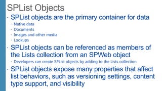  SPList objects are the primary container for data
 Native data
 Documents
 Images and other media
 Lookups
 SPList objects can be referenced as members of
the Lists collection from an SPWeb object
 Developers can create SPList objects by adding to the Lists collection
 SPList objects expose many properties that affect
list behaviors, such as versioning settings, content
type support, and visibility
 