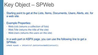  Starting point to get at the Lists, Items, Documents, Users, Alerts, etc. for
a web site.
 Example Properties:
 Web.Lists (returns a collection of lists)
 Web.Title (returns the title of the site)
 Web.Users (returns the users on the site)
 In a web part or ASPX page, you can use the following line to get a
SPWeb:
SPWeb myweb = SPControl.GetContextWeb(Context);
 