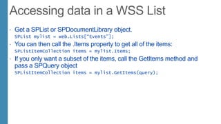  Get a SPList or SPDocumentLibrary object.
SPList mylist = web.Lists[“Events”];
 You can then call the .Items property to get all of the items:
SPListItemCollection items = mylist.Items;
 If you only want a subset of the items, call the GetItems method and
pass a SPQuery object
SPListItemCollection items = mylist.GetItems(query);
 