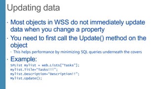  Most objects in WSS do not immediately update
data when you change a property
 You need to first call the Update() method on the
object
 This helps performance by minimizing SQL queries underneath the covers
 Example:
SPList mylist = web.Lists[“Tasks”];
mylist.Title=“Tasks!!!”;
mylist.Description=“Description!!”;
Mylist.Update();
 