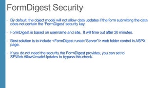  By default, the object model will not allow data updates if the form submitting the data
does not contain the „FormDigest‟ security key.
 FormDigest is based on username and site. It will time out after 30 minutes.
 Best solution is to include <FormDigest runat=“Server”/> web folder control in ASPX
page.
 If you do not need the security the FormDigest provides, you can set to
SPWeb.AllowUnsafeUpdates to bypass this check.
 