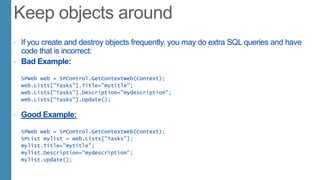  If you create and destroy objects frequently, you may do extra SQL queries and have
code that is incorrect:
 Bad Example:
SPWeb web = SPControl.GetContextWeb(Context);
web.Lists["Tasks"].Title="mytitle";
web.Lists["Tasks"].Description="mydescription";
web.Lists["Tasks"].Update();
 Good Example:
SPWeb web = SPControl.GetContextWeb(Context);
SPList mylist = web.Lists["Tasks"];
mylist.Title="mytitle";
mylist.Description="mydescription";
mylist.Update();
 
