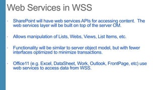 SharePoint will have web services APIs for accessing content. The
web services layer will be built on top of the server OM.
 Allows manipulation of Lists, Webs, Views, List Items, etc.
 Functionality will be similar to server object model, but with fewer
interfaces optimized to minimize transactions.
 Office11 (e.g. Excel, DataSheet, Work, Outlook, FrontPage, etc) use
web services to access data from WSS.
 