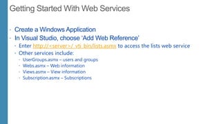  Create a Windows Application
 In Visual Studio, choose „Add Web Reference‟
 Enter http://<server>/_vti_bin/lists.asmx to access the lists web service
 Other services include:
 UserGroups.asmx – users and groups
 Webs.asmx – Web information
 Views.asmx – View information
 Subscription.asmx – Subscriptions
 