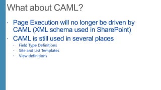  Page Execution will no longer be driven by
CAML (XML schema used in SharePoint)
 CAML is still used in several places
 Field Type Definitions
 Site and List Templates
 View definitions
 