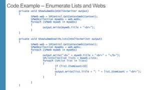 private void ShowSubWebs(HtmlTextWriter output)
{
SPWeb web = SPControl.GetContextWeb(Context);
SPWebCollection mywebs = web.Webs;
foreach (SPWeb myweb in mywebs)
{
output.Write(myweb.Title + "<br>");
}
}
private void ShowSubWebsWithLists(HtmlTextWriter output)
{
SPWeb web = SPControl.GetContextWeb(Context);
SPWebCollection mywebs = web.Webs;
foreach (SPWeb myweb in mywebs)
{
output.Write("<b>" + myweb.Title + "<br>" + "</b>");
SPListCollection lists = myweb.Lists;
foreach (SPList list in lists)
{
if (list.ItemCount>10)
{
output.Write(list.Title + ": " + list.ItemCount + "<br>");
}
}
}
}
 
