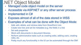 • Managed code object model on the server
• Accessible via ASP.NET or any other server process
• Implemented in C#
• Exposes almost of all of the data stored in WSS
• Examples of what can be done with the Object Mode:
 Add, edit, delete, and retrieve data from SharePoint Lists
 Create new lists and set list metadata (e.g. the fields in a list)
 Set web properties
 Work with documents in document libraries.
 Perform administrative tasks such as creating webs, adding users, creating
roles, etc.
 Pretty much any functionality in the UI can be automated through the OM!
 