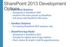 • Farm-Trust Solutions
 Introduced in SharePoint 2007
 Hosted in the same process as SharePoint
 Full server-side SharePoint API access
• Sandbox Solutions
 For existing SharePoint 2010 solutions only
• SharePoint App Model
 Introduced in SharePoint 2013
 Provides for highest level of app isolation
 Much cleaner & simpler install & upgrade process
 