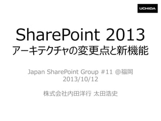 SharePoint 2013
アーキテクチャの変更点と新機能
Japan SharePoint Group #11 @福岡
2013/10/12
株式会社内田洋行 太田浩史
 