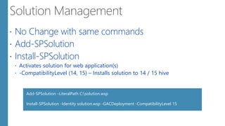  No Change with same commands
 Add-SPSolution
 Install-SPSolution
 Activates solution for web application(s)
 -CompatibilityLevel (14, 15) – Installs solution to 14 / 15 hive
Add-SPSolution –LiteralPath C:solution.wsp
Install-SPSolution -Identity solution.wsp -GACDeployment -CompatibilityLevel 15
 