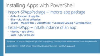  Import-SPAppPackage – imports app package
 -Path – location of .app file
 -Site – URL of site collection
 -Source – MarketPlace / ObjectModel / CorporateCatalog / DeveloperSite
 Install-SPApp – installs instance of an app
 -Identity – app object
 -Web – URL to the site
$spapppack = Import-SPAppPackage -Path .myapp.app -Site http://dev.adventure.com -Source ObjectModel
$appinstance = Install-SPApp -Web http://dev.adventure.com -Identity $spapppack
 