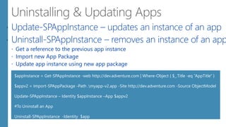  Update-SPAppInstance – updates an instance of an app
 Uninstall-SPAppInstance – removes an instance of an app
 Get a reference to the previous app instance
 Import new App Package
 Update app instance using new app package
$appInstance = Get-SPAppInstance -web http://dev.adventure.com | Where-Object { $_.Title -eq “AppTitle" }
$appv2 = Import-SPAppPackage -Path .myapp-v2.app -Site http://dev.adventure.com -Source ObjectModel
Update-SPAppInstance – Identity $appInstance –App $appv2
#To Uninstall an App
Uninstall-SPAppInstance -Identity $app
 