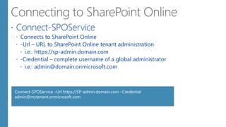  Connect-SPOService
 Connects to SharePoint Online
 -Url – URL to SharePoint Online tenant administration
 i.e.: https://sp-admin.domain.com
 -Credential – complete username of a global administrator
 i.e.: admin@domain.onmicrosoft.com
Connect-SPOService –Url https://SP-admin.domain.com –Credential
admin@mytenant.onmicrosoft.com
 