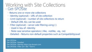  Get-SPOSite
 Returns one or more site collections
 -Identity (optional) – URL of site collection
 -Limit (optional) – number of site collections to return
 Default 200, ALL can be used
 -Filter (optional) – server side filtering using { }
 Used in lieu of –Identity
 Note case sensitive operators (-like, -notlike, -eq, -ne)
 -Detailed – Returns non-default properties such as CompatibilityLevel
Get-SPOSite
Get-SPOSite -Detailed
Get-SPOSite –Identity https://sp.domain.com
Get-SPOSite –Filter {Url -like “*term*}
 