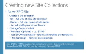  New-SPOSite
 Creates a site collection
 -Url – full URL of new site collection
 -Owner – full user name of site owner
 i.e.: admin@sp.onmicrosoft.com
 -StorageQuota – in MB
 -Template (Optional) – i.e.: STS#0
 Get-SPOWebTemplate – returns all installed site templates
 -Title (Optional) – name of site collection
New-SPOSite -Url https://sp.domain.com/sites/mynewsite -Owner user@domain.com -
StorageQuota 1000 -Title "My new site collection“ –Template STS#0
 