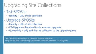  Test-SPOSite
 -Identity – URL of site collection
 Upgrade-SPOSite
 -Identity – URL of site collection
 -V2VUpgrade – Required to do a version upgrade
 -QueueOnly – only add the site collection to the upgrade queue
Test-SPOSite -Identity http://sp.domain.com/sites/sitename
Upgrade-SPOSite -Identity http://sp.domain.com/sites/sitename -V2VUpgrade
 