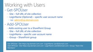  Get-SPOUser
 -Site – full URL of site collection
 -LoginName (Optional) – specific user account name
 i.e.: admin@sp.domain.com
 Add-SPOUser
 Adds existing user to a SharePoint Group
 -Site – full URL of site collection
 -LoginName – specific user account name
 -Group – SharePoint group
Get-SPOUser -Site https://sp.domain.com.com -LoginName user@domain.com
Add-SPOUser -Site https://sp.domain.com.com -LoginName user@domain.com -Group "Team Site
Members“
 