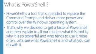  PowerShell is a tool that's intended to replace the
Command Prompt and deliver more power and
control over the Windows operating system.
 That's why we decided to get a taste of PowerShell
and then explain to all our readers what this tool is,
why it is so powerful and who tends to use it more
often. Let's see what PowerShell is and what you can
do with it.
 