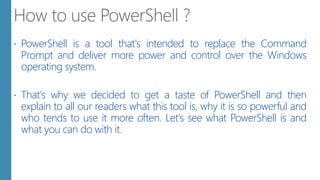  PowerShell is a tool that's intended to replace the Command
Prompt and deliver more power and control over the Windows
operating system.
 That's why we decided to get a taste of PowerShell and then
explain to all our readers what this tool is, why it is so powerful and
who tends to use it more often. Let's see what PowerShell is and
what you can do with it.
 