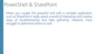  When you couple this powerful tool with a complex application
such as SharePoint it really opens a world of interesting and creative
ways of troubleshooting and data gathering. However, most
struggle to determine where to start.
 