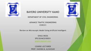 BAYERO UNIVERSITY KANO
DEPARTMENT OF CIVIL ENGINEERING
ADVANCE TRAFFIC ENGINEERING
CIV8331
Review on Microscopic Model Using Artificial Intelligent
GHALI MUSA
SPS/20/MCE/00051
ghalicv@gmail.com
COURSE LECTURER
PROF. HASHIM M. ALHASSAN
 