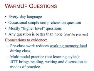 WARMUP QUESTIONS
• Every-day language
• Occasional simple comprehension question
• Mostly “higher level” questions
• Any question is better than none (don’t be precious)
Connections to evidence:
–Pre-class work reduces working memory load
during class.
–Multimodal practice (not learning styles):
JiTT brings reading, writing and discussion as
modes of practice.
 