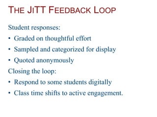 THE JITT FEEDBACK LOOP
Student responses:
• Graded on thoughtful effort
• Sampled and categorized for display
• Quoted anonymously
Closing the loop:
• Respond to some students digitally
• Class time shifts to active engagement.
 
