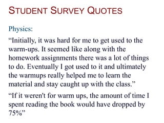 STUDENT SURVEY QUOTES
Physics:
“Initially, it was hard for me to get used to the
warm-ups. It seemed like along with the
homework assignments there was a lot of things
to do. Eventually I got used to it and ultimately
the warmups really helped me to learn the
material and stay caught up with the class.”
“If it weren't for warm ups, the amount of time I
spent reading the book would have dropped by
75%”
 