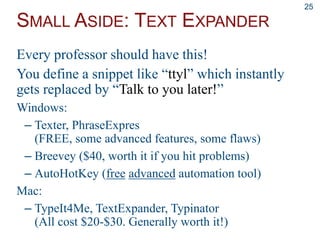 SMALL ASIDE: TEXT EXPANDER
25
Every professor should have this!
You define a snippet like “ttyl” which instantly
gets replaced by “Talk to you later!”
Windows:
– Texter, PhraseExpres
(FREE, some advanced features, some flaws)
– Breevey ($40, worth it if you hit problems)
– AutoHotKey (free advanced automation tool)
Mac:
– TypeIt4Me, TextExpander, Typinator
(All cost $20-$30. Generally worth it!)
 