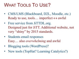 WHAT TOOLS TO USE?
• CMS/LMS (Blackboard, D2L, Moodle, etc.)
Ready to use, tools… imperfect  awful
• Free service from JiTTDL.org.
Designed just for JiTT. Additional website, not
very “shiny” by 2015 standards.
• Students email responses
Easy… also overwhelming and awful
• Blogging tools (WordPress)?
• New tools (TopHat? Learning Catalytics?)
 