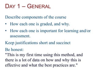 DAY 1 – GENERAL
Describe components of the course
• How each one is graded, and why.
• How each one is important for learning and/or
assessment.
Keep justifications short and succinct
Be honest:
"This is my first time using this method, and
there is a lot of data on how and why this is
effective and what the best practices are."
 