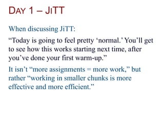 DAY 1 – JITT
When discussing JiTT:
“Today is going to feel pretty ‘normal.’You’ll get
to see how this works starting next time, after
you’ve done your first warm-up.”
It isn’t “more assignments = more work,” but
rather “working in smaller chunks is more
effective and more efficient.”
 