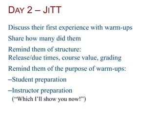 DAY 2 – JITT
Discuss their first experience with warm-ups
Share how many did them
Remind them of structure:
Release/due times, course value, grading
Remind them of the purpose of warm-ups:
–Student preparation
–Instructor preparation
(“Which I’ll show you now!”)
 