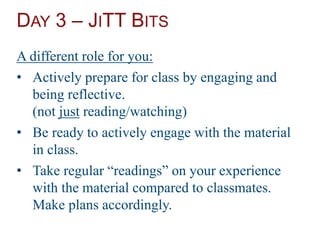 DAY 3 – JITT BITS
A different role for you:
• Actively prepare for class by engaging and
being reflective.
(not just reading/watching)
• Be ready to actively engage with the material
in class.
• Take regular “readings” on your experience
with the material compared to classmates.
Make plans accordingly.
 