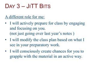 DAY 3 – JITT BITS
A different role for me:
• I will actively prepare for class by engaging
and focusing on you.
(not just going over last year’s notes )
• I will modify the class plan based on what I
see in your preparatory work.
• I will consciously create chances for you to
grapple with the material in an active way.
 