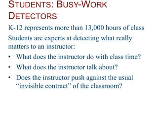 STUDENTS: BUSY-WORK
DETECTORS
K-12 represents more than 13,000 hours of class
Students are experts at detecting what really
matters to an instructor:
• What does the instructor do with class time?
• What does the instructor talk about?
• Does the instructor push against the usual
“invisible contract” of the classroom?
 