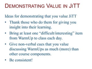 DEMONSTRATING VALUE IN JITT
Ideas for demonstrating that you value JiTT
• Thank those who do them for giving you
insight into their learning.
• Bring at least one “difficult/interesting” item
from WarmUp to class each day.
• Give non-verbal cues that you value
discussing WarmUps as much (more) than
other course components.
• Be consistent!
 