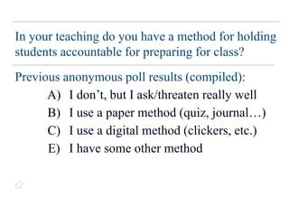 In your teaching do you have a method for holding
students accountable for preparing for class?
Previous anonymous poll results (compiled):
~17% → I don’t, but I ask/threaten really well
~50% → I use a paper method (quiz, journal…)
~11% → I use a digital method (clickers, etc.)
~17% → I have some other method
(N ~ 211)
A)
B)
C)
E)

 