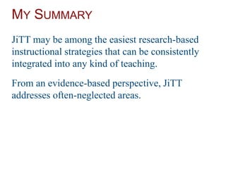 MY SUMMARY
JiTT may be among the easiest research-based
instructional strategies that can be consistently
integrated into any kind of teaching.
From an evidence-based perspective, JiTT
addresses often-neglected areas.
 
