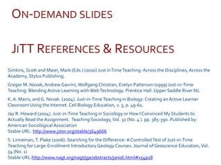 JITT REFERENCES & RESOURCES
Simkins, Scott and Maier, Mark (Eds.) (2010) Just inTimeTeaching: Across the Disciplines, Across the
Academy, Stylus Publishing.
Gregor M. Novak, Andrew Gavrini, Wolfgang Christian, Evelyn Patterson (1999) Just-in-Time
Teaching: Blending Active Learning with WebTechnology. Prentice Hall. Upper Saddle River NJ.
K. A. Marrs, and G. Novak. (2004). Just-in-Time Teaching in Biology: Creating an Active Learner
Classroom Using the Internet. Cell Biology Education, v. 3, p. 49-61.
Jay R. Howard (2004). Just-in-Time Teaching in Sociology or How I Convinced My Students to
Actually Read the Assignment. Teaching Sociology,Vol. 32 (No. 4 ). pp. 385-390. Published by:
American Sociological Association
Stable URL: http://www.jstor.org/stable/3649666
S. Linneman, T. Plake (2006). Searching for the Difference: A ControlledTest of Just-in-Time
Teaching for Large-Enrollment Introductory Geology Courses. Journal of Geoscience Education, Vol.
54 (No. 1)
Stable URL:http://www.nagt.org/nagt/jge/abstracts/jan06.html#v54p18
ON-DEMAND SLIDES
 
