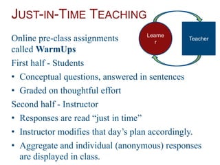 JUST-IN-TIME TEACHING
Online pre-class assignments
called WarmUps
First half - Students
• Conceptual questions, answered in sentences
• Graded on thoughtful effort
Second half - Instructor
• Responses are read “just in time”
• Instructor modifies that day’s plan accordingly.
• Aggregate and individual (anonymous) responses
are displayed in class.
Learne
r
Teacher
 