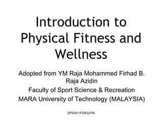 SPS451/FSR/UiTM
Introduction to
Physical Fitness and
Wellness
Adopted from YM Raja Mohammed Firhad B.
Raja Azidin
Faculty of Sport Science & Recreation
MARA University of Technology (MALAYSIA)
 