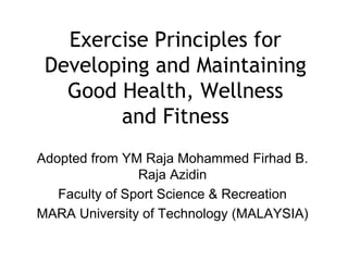 Exercise Principles for
Developing and Maintaining
Good Health, Wellness
and Fitness
Adopted from YM Raja Mohammed Firhad B.
Raja Azidin
Faculty of Sport Science & Recreation
MARA University of Technology (MALAYSIA)
 