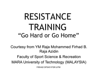 FIRHAD SPS451/FSR UiTM
RESISTANCE
TRAINING
“Go Hard or Go Home”
Courtesy from YM Raja Mohammed Firhad B.
Raja Azidin
Faculty of Sport Science & Recreation
MARA University of Technology (MALAYSIA)
 