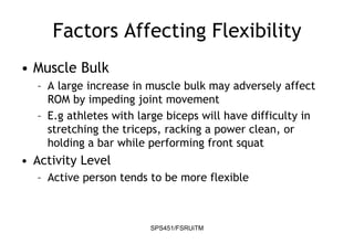 SPS451/FSRUiTM
Factors Affecting Flexibility
• Muscle Bulk
– A large increase in muscle bulk may adversely affect
ROM by impeding joint movement
– E.g athletes with large biceps will have difficulty in
stretching the triceps, racking a power clean, or
holding a bar while performing front squat
• Activity Level
– Active person tends to be more flexible
 