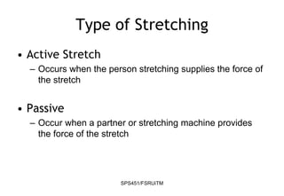 SPS451/FSRUiTM
Type of Stretching
• Active Stretch
– Occurs when the person stretching supplies the force of
the stretch
• Passive
– Occur when a partner or stretching machine provides
the force of the stretch
 