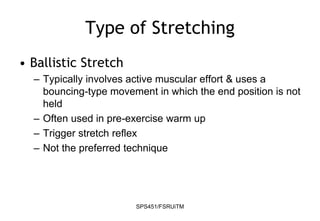 SPS451/FSRUiTM
Type of Stretching
• Ballistic Stretch
– Typically involves active muscular effort & uses a
bouncing-type movement in which the end position is not
held
– Often used in pre-exercise warm up
– Trigger stretch reflex
– Not the preferred technique
 