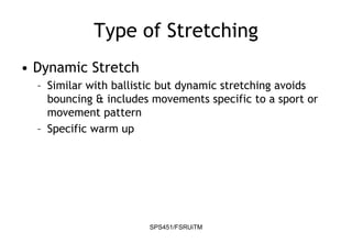 SPS451/FSRUiTM
Type of Stretching
• Dynamic Stretch
– Similar with ballistic but dynamic stretching avoids
bouncing & includes movements specific to a sport or
movement pattern
– Specific warm up
 