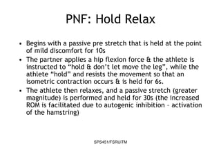 SPS451/FSRUiTM
PNF: Hold Relax
• Begins with a passive pre stretch that is held at the point
of mild discomfort for 10s
• The partner applies a hip flexion force & the athlete is
instructed to “hold & don’t let move the leg”, while the
athlete “hold” and resists the movement so that an
isometric contraction occurs & is held for 6s.
• The athlete then relaxes, and a passive stretch (greater
magnitude) is performed and held for 30s (the increased
ROM is facilitated due to autogenic inhibition – activation
of the hamstring)
 